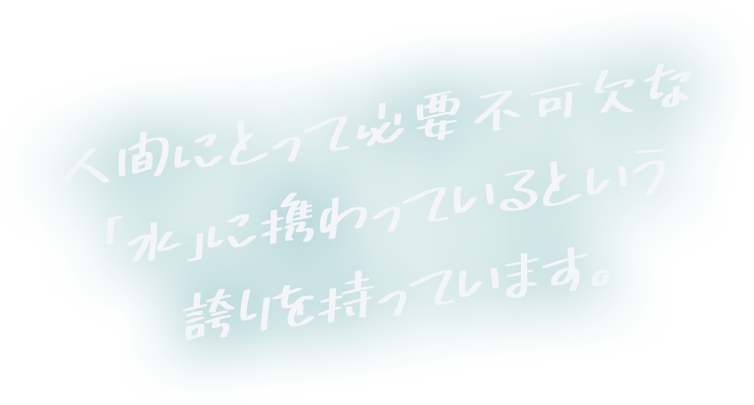 人間にとって必要不可欠な「水」に携わっているという誇りを持っています。