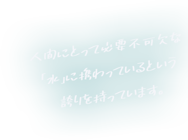 人間にとって必要不可欠な「水」に携わっているという誇りを持っています。